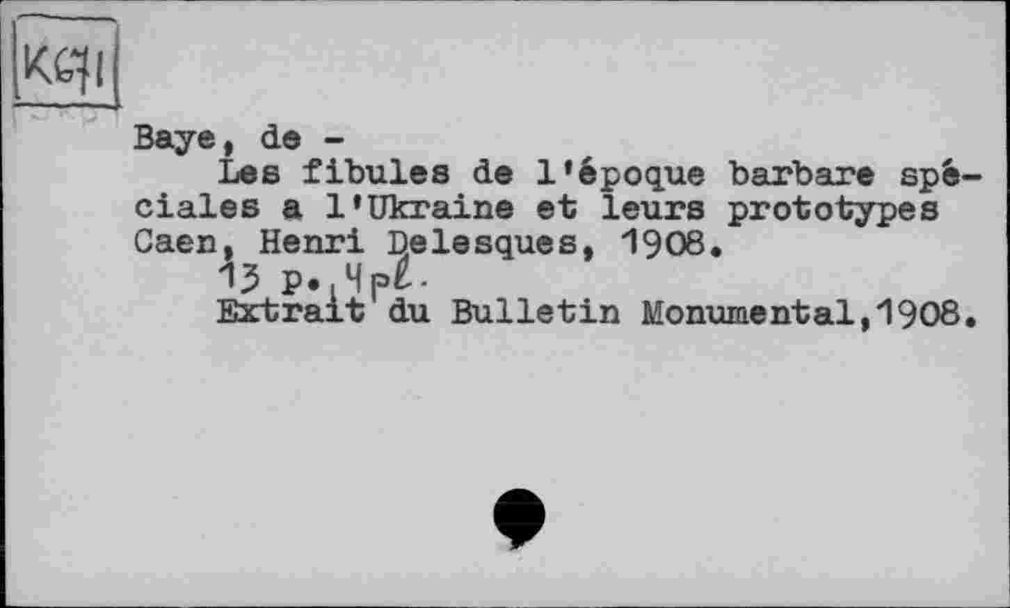 ﻿Baye, de -
Lea fibules de l’époque barbare spéciales a l’Ukraine et leurs prototypes Caen, Henri Delesques, 1908.
13 p.,4p£-
Extrait du Bulletin Monumental,1908.